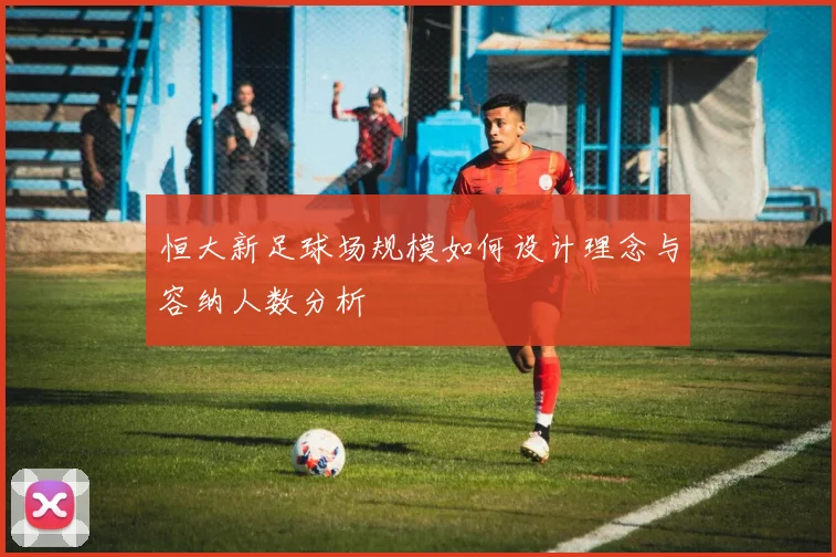 恒大新足球场规模如何设计理念与容纳人数分析