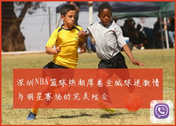 深圳NBA篮球热潮席卷全城球迷激情与明星赛场的完美结合