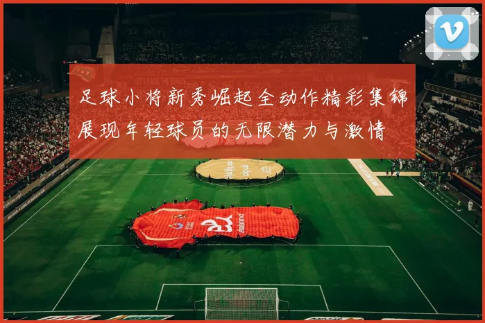 足球小将新秀崛起全动作精彩集锦展现年轻球员的无限潜力与激情