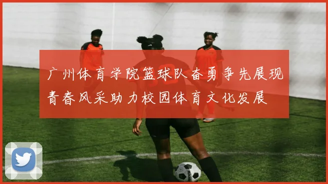 广州体育学院篮球队奋勇争先展现青春风采助力校园体育文化发展