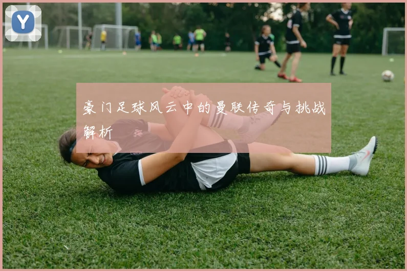 豪门足球风云中的曼联传奇与挑战解析